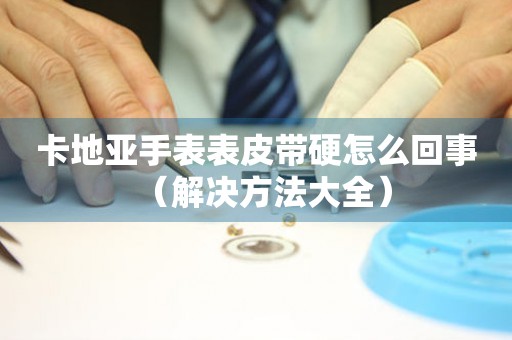卡地亞手表表皮帶硬怎么回事（解決方法大全）