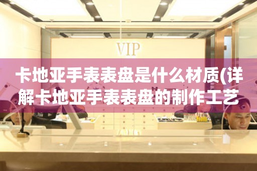 卡地亞手表表盤是什么材質(zhì)(詳解卡地亞手表表盤的制作工藝和材質(zhì)選擇)。