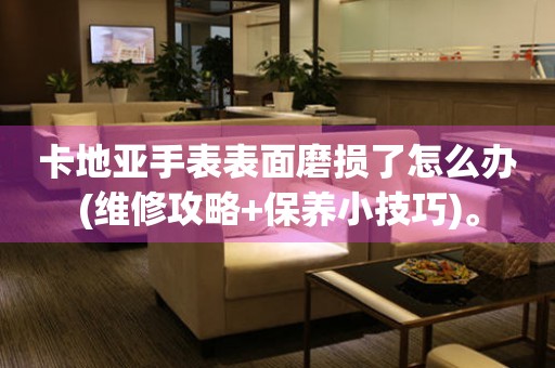 卡地亞手表表面磨損了怎么辦(維修攻略+保養(yǎng)小技巧)。