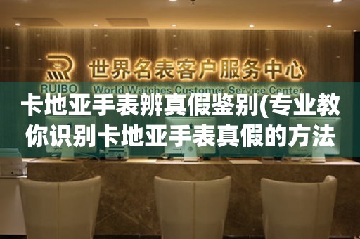 卡地亞手表辨真假鑒別(專業(yè)教你識(shí)別卡地亞手表真假的方法)。