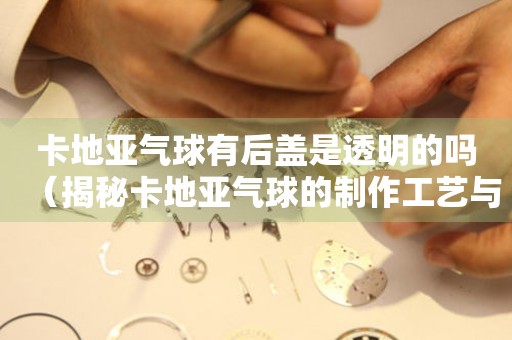 卡地亞氣球有后蓋是透明的嗎（揭秘卡地亞氣球的制作工藝與細(xì)節(jié)設(shè)計(jì)）