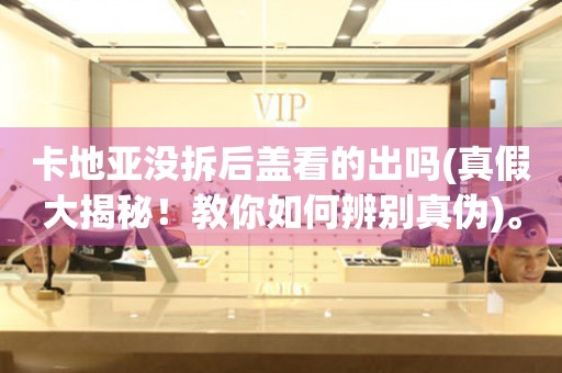 卡地亞沒拆后蓋看的出嗎(真假大揭秘！教你如何辨別真?zhèn)?。