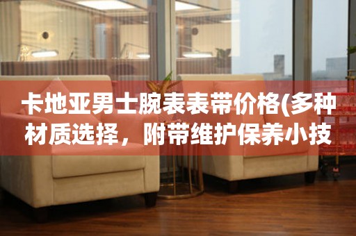 卡地亞男士腕表表帶價格(多種材質(zhì)選擇，附帶維護保養(yǎng)小技巧)。