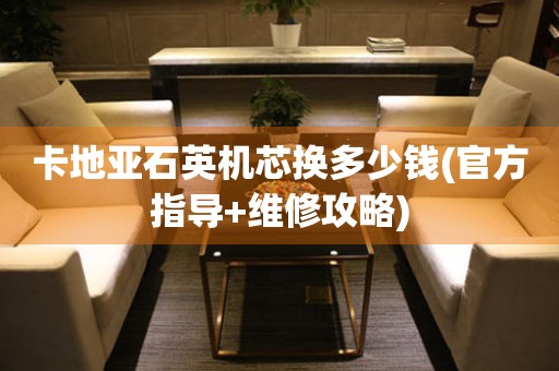 卡地亞石英機芯換多少錢(官方指導+維修攻略)