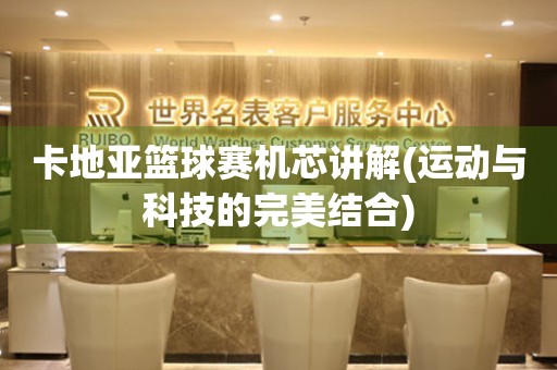 卡地亞籃球賽機(jī)芯講解(運(yùn)動與科技的完美結(jié)合)