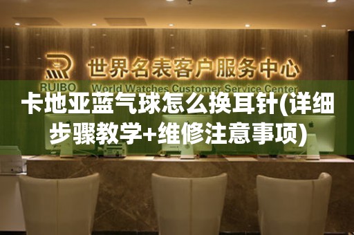 卡地亞藍(lán)氣球怎么換耳針(詳細(xì)步驟教學(xué)+維修注意事項(xiàng))