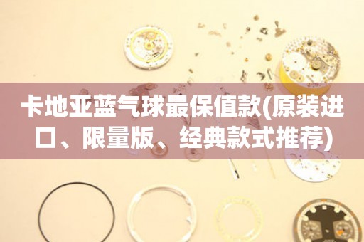 卡地亞藍(lán)氣球最保值款(原裝進(jìn)口、限量版、經(jīng)典款式推薦)