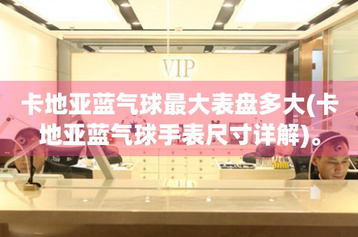 卡地亞藍(lán)氣球最大表盤多大(卡地亞藍(lán)氣球手表尺寸詳解)。