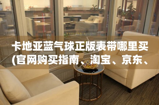 卡地亞藍(lán)氣球正版表帶哪里買(官網(wǎng)購買指南、淘寶、京東、天貓、閑魚等推薦)