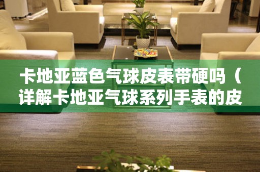 卡地亞藍色氣球皮表帶硬嗎（詳解卡地亞氣球系列手表的皮表帶特點與保養(yǎng)方法）