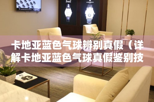 卡地亞藍色氣球辨別真假（詳解卡地亞藍色氣球真假鑒別技巧）