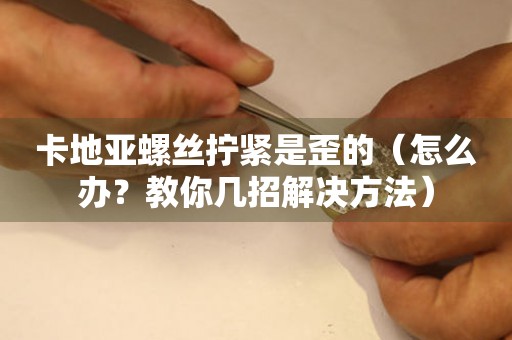 卡地亞螺絲擰緊是歪的（怎么辦？教你幾招解決方法）