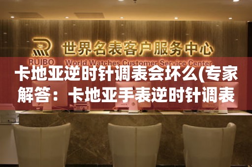 卡地亞逆時針調(diào)表會壞么(專家解答：卡地亞手表逆時針調(diào)表有哪些注意事項)