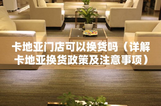 卡地亞門店可以換貨嗎（詳解卡地亞換貨政策及注意事項）