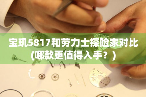 寶璣5817和勞力士探險(xiǎn)家對(duì)比(哪款更值得入手？)