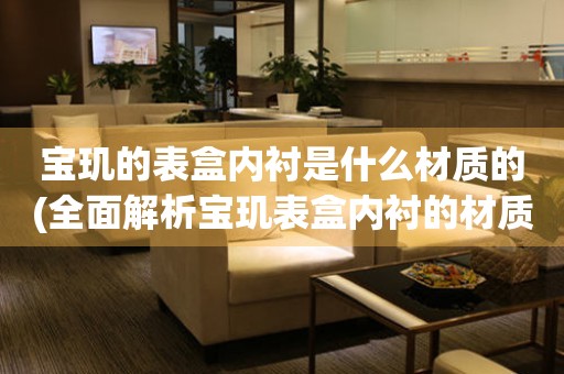 寶璣的表盒內(nèi)襯是什么材質(zhì)的(全面解析寶璣表盒內(nèi)襯的材質(zhì)選擇)