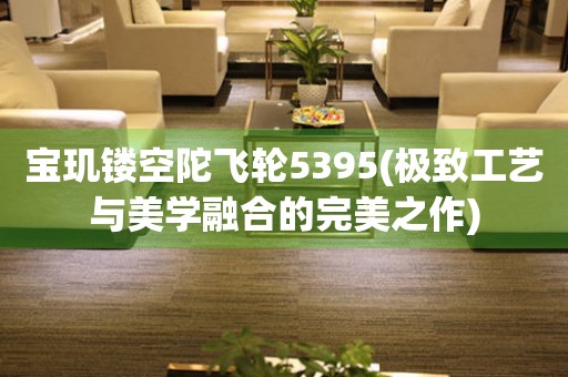 寶璣鏤空陀飛輪5395(極致工藝與美學(xué)融合的完美之作)