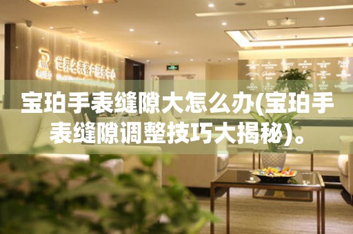 寶珀手表縫隙大怎么辦(寶珀手表縫隙調(diào)整技巧大揭秘)。