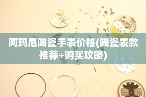 阿瑪尼陶瓷手表價格(陶瓷表款推薦+購買攻略)