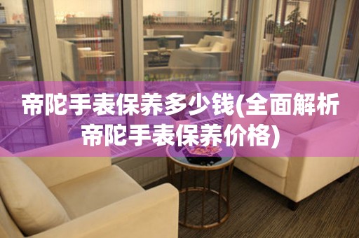 帝陀手表保養(yǎng)多少錢(qián)(全面解析帝陀手表保養(yǎng)價(jià)格)