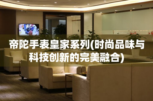 帝陀手表皇家系列(時(shí)尚品味與科技創(chuàng)新的完美融合)