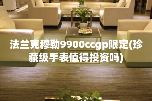法蘭克穆勒9900ccgp限定(珍藏級(jí)手表值得投資嗎)