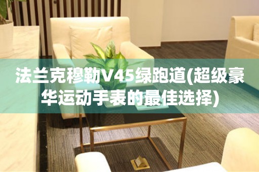 法蘭克穆勒V45綠跑道(超級(jí)豪華運(yùn)動(dòng)手表的最佳選擇)