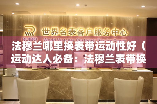 法穆蘭哪里換表帶運(yùn)動性好（運(yùn)動達(dá)人必備：法穆蘭表帶換裝攻略）