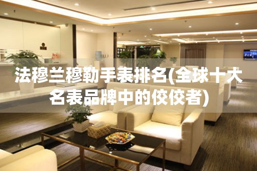 法穆蘭穆勒手表排名(全球十大名表品牌中的佼佼者)