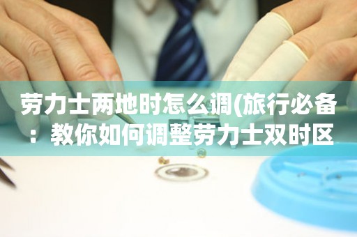 勞力士?jī)傻貢r(shí)怎么調(diào)(旅行必備：教你如何調(diào)整勞力士雙時(shí)區(qū)手表)