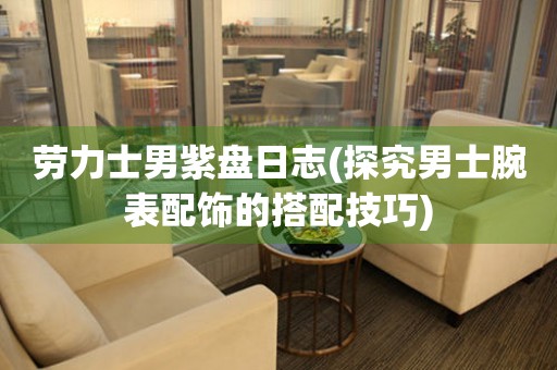 勞力士男紫盤日志(探究男士腕表配飾的搭配技巧)