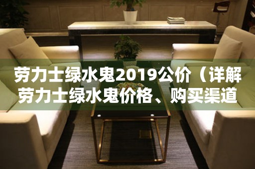 勞力士綠水鬼2019公價（詳解勞力士綠水鬼價格、購買渠道和保養(yǎng)方法）