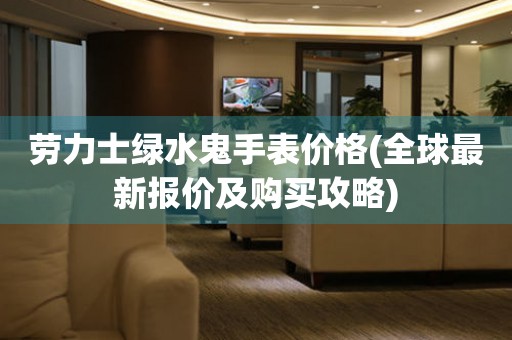 勞力士綠水鬼手表價格(全球最新報價及購買攻略)