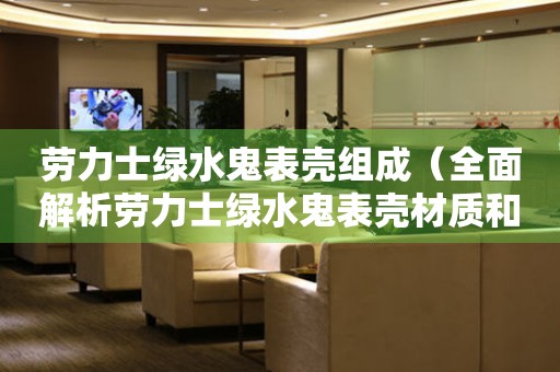 勞力士綠水鬼表殼組成（全面解析勞力士綠水鬼表殼材質(zhì)和工藝）