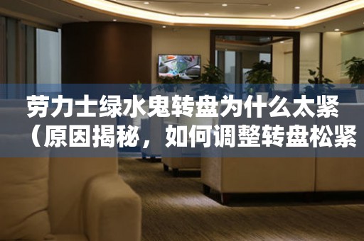 勞力士綠水鬼轉(zhuǎn)盤為什么太緊（原因揭秘，如何調(diào)整轉(zhuǎn)盤松緊）
