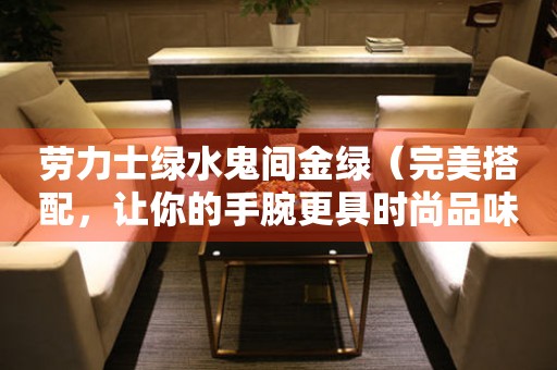 勞力士綠水鬼間金綠（完美搭配，讓你的手腕更具時尚品味）