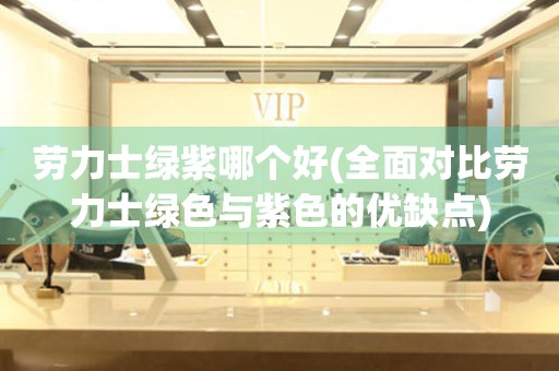 勞力士綠紫哪個好(全面對比勞力士綠色與紫色的優(yōu)缺點)