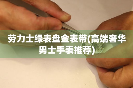 勞力士綠表盤金表帶(高端奢華男士手表推薦)