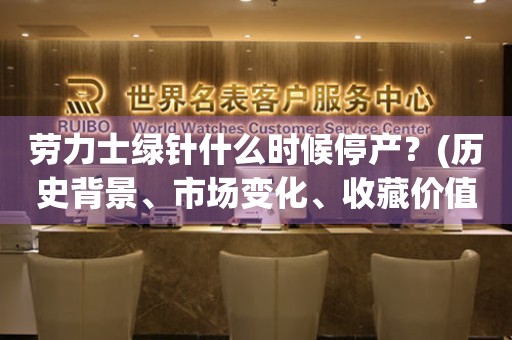 勞力士綠針什么時(shí)候停產(chǎn)？(歷史背景、市場(chǎng)變化、收藏價(jià)值分析)