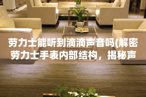 勞力士能聽到滴滴聲音嗎(解密勞力士手表內(nèi)部結(jié)構(gòu)，揭秘聲音傳導(dǎo)原理)