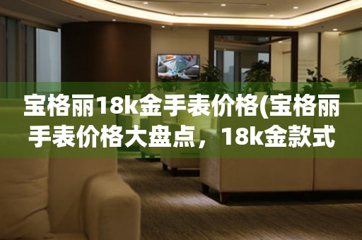寶格麗18k金手表價(jià)格(寶格麗手表價(jià)格大盤點(diǎn)，18k金款式價(jià)格一覽)