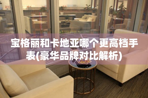 寶格麗和卡地亞哪個(gè)更高檔手表(豪華品牌對比解析)
