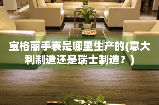 寶格麗手表是哪里生產(chǎn)的(意大利制造還是瑞士制造？)