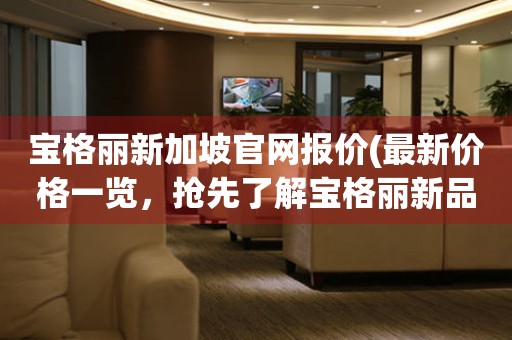 寶格麗新加坡官網(wǎng)報價(最新價格一覽，搶先了解寶格麗新品發(fā)布)
