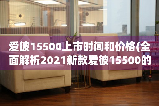 愛(ài)彼15500上市時(shí)間和價(jià)格(全面解析2021新款愛(ài)彼15500的發(fā)售時(shí)間和價(jià)格)
