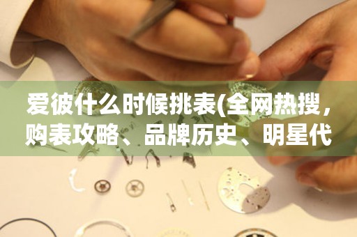 愛彼什么時候挑表(全網(wǎng)熱搜，購表攻略、品牌歷史、明星代言全解析)。