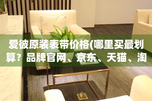 愛彼原裝表帶價格(哪里買最劃算？品牌官網(wǎng)、京東、天貓、淘寶等比較)
