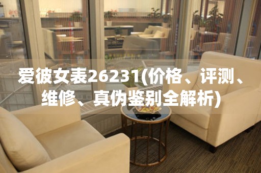 愛彼女表26231(價格、評測、維修、真?zhèn)舞b別全解析)