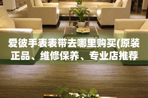愛彼手表表帶去哪里購買(原裝正品、維修保養(yǎng)、專業(yè)店推薦)