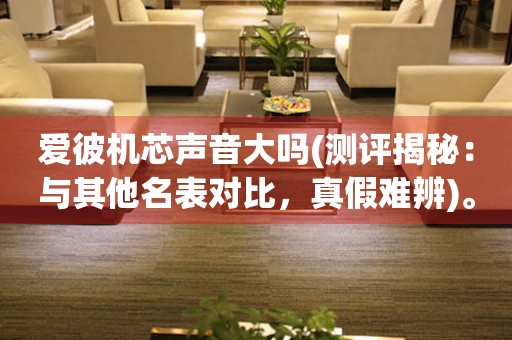 愛彼機(jī)芯聲音大嗎(測評(píng)揭秘：與其他名表對比，真假難辨)。